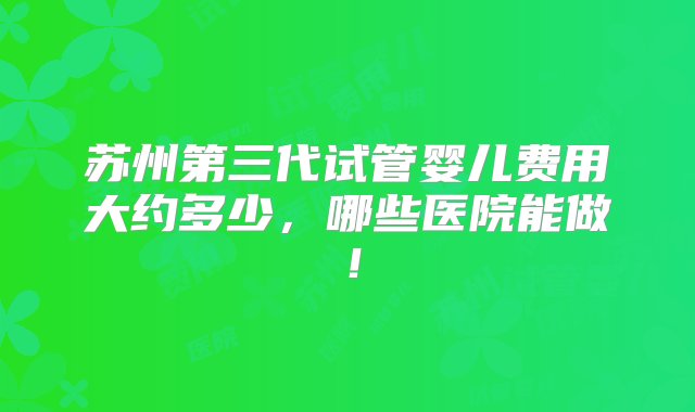 苏州第三代试管婴儿费用大约多少，哪些医院能做！