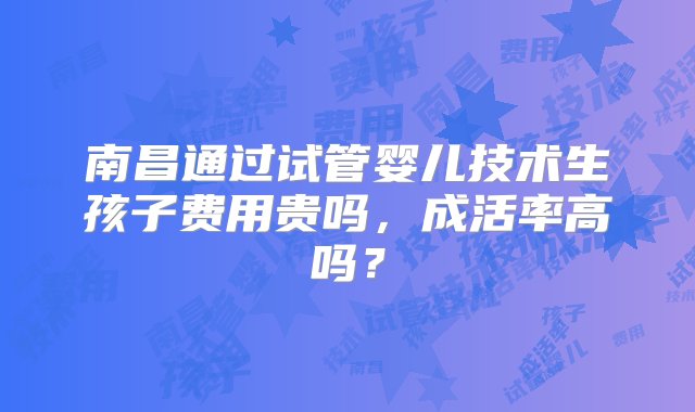 南昌通过试管婴儿技术生孩子费用贵吗，成活率高吗？