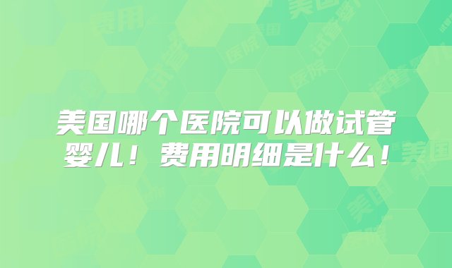 美国哪个医院可以做试管婴儿！费用明细是什么！