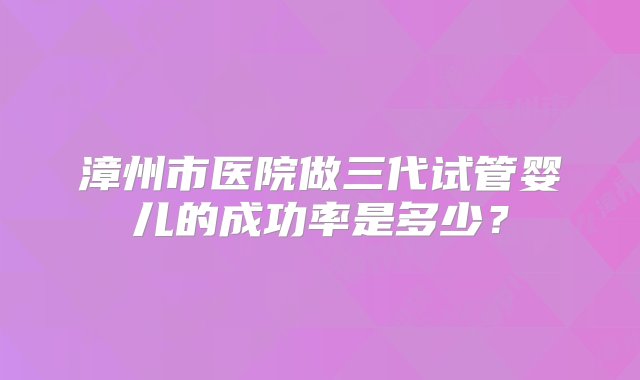 漳州市医院做三代试管婴儿的成功率是多少？