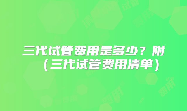 三代试管费用是多少？附（三代试管费用清单）