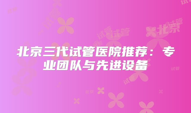 北京三代试管医院推荐：专业团队与先进设备