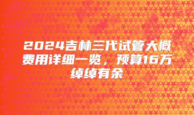 2024吉林三代试管大概费用详细一览，预算16万绰绰有余