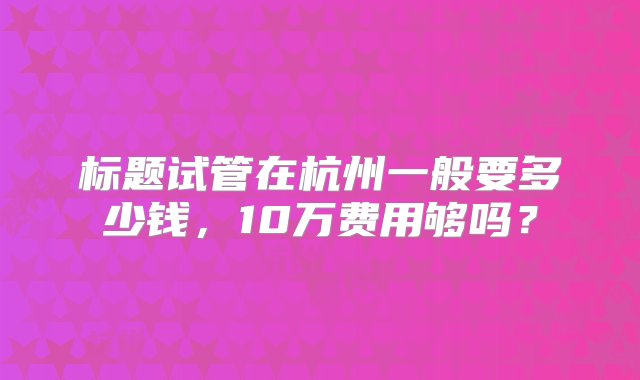 标题试管在杭州一般要多少钱，10万费用够吗？