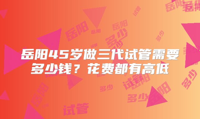 岳阳45岁做三代试管需要多少钱？花费都有高低