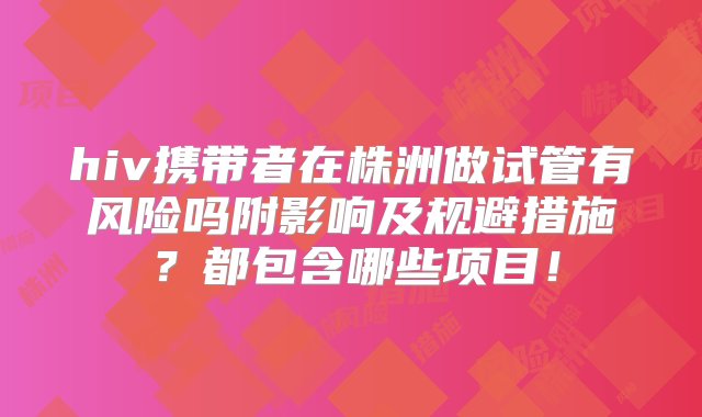 hiv携带者在株洲做试管有风险吗附影响及规避措施？都包含哪些项目！