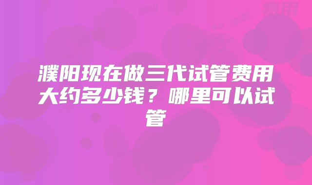 濮阳现在做三代试管费用大约多少钱？哪里可以试管