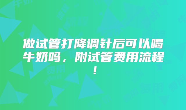 做试管打降调针后可以喝牛奶吗，附试管费用流程！