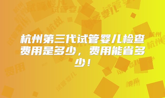 杭州第三代试管婴儿检查费用是多少，费用能省多少！