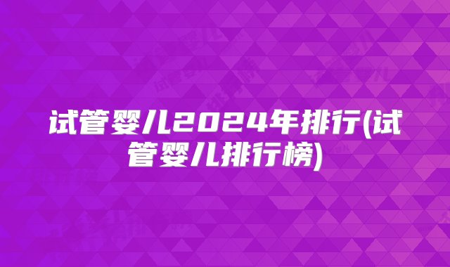 试管婴儿2024年排行(试管婴儿排行榜)