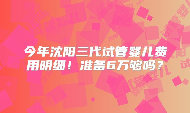 今年沈阳三代试管婴儿费用明细！准备6万够吗？