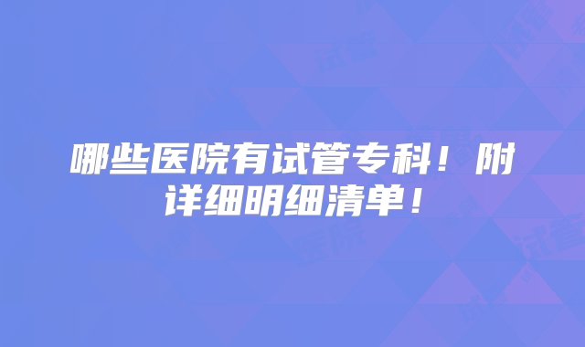 哪些医院有试管专科！附详细明细清单！