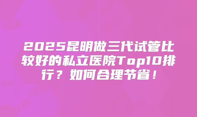 2025昆明做三代试管比较好的私立医院Top10排行？如何合理节省！