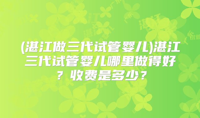 (湛江做三代试管婴儿)湛江三代试管婴儿哪里做得好？收费是多少？