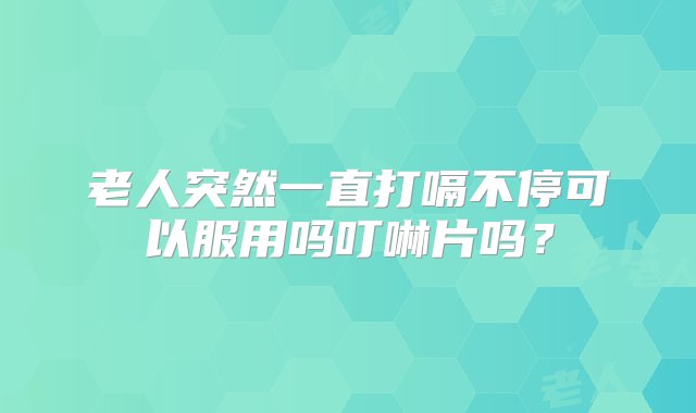 老人突然一直打嗝不停可以服用吗叮啉片吗？