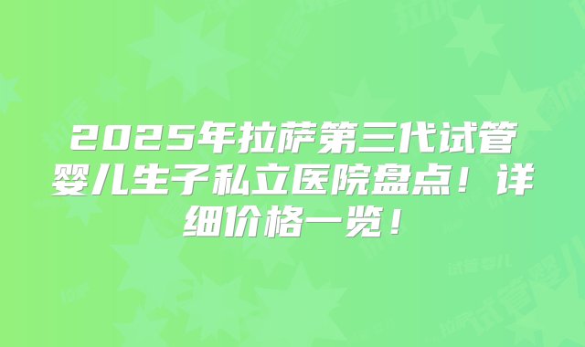 2025年拉萨第三代试管婴儿生子私立医院盘点！详细价格一览！