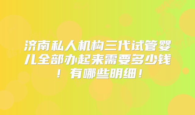 济南私人机构三代试管婴儿全部办起来需要多少钱！有哪些明细！