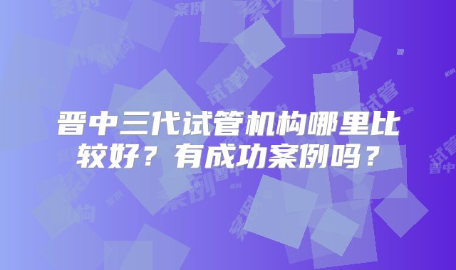 晋中三代试管机构哪里比较好？有成功案例吗？