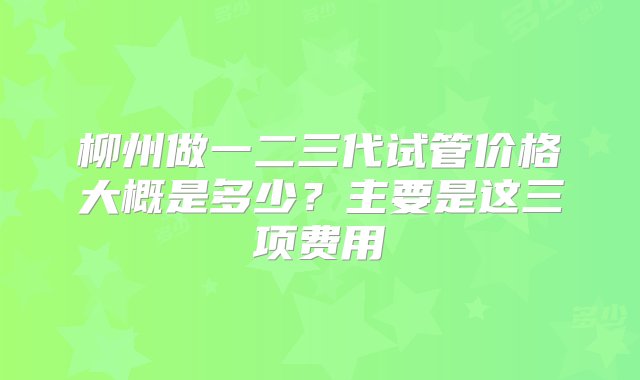 柳州做一二三代试管价格大概是多少？主要是这三项费用