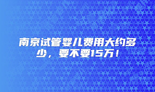 南京试管婴儿费用大约多少，要不要15万！