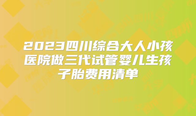 2023四川综合大人小孩医院做三代试管婴儿生孩子胎费用清单