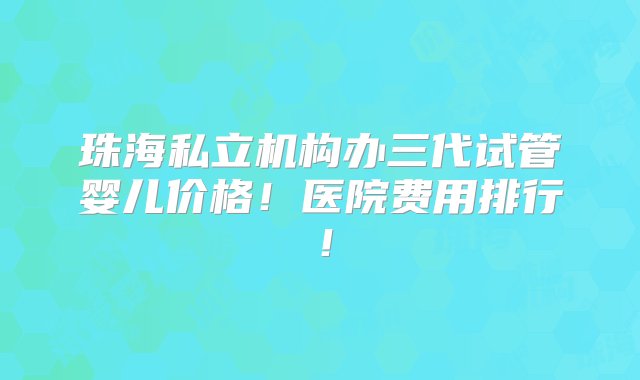 珠海私立机构办三代试管婴儿价格！医院费用排行！