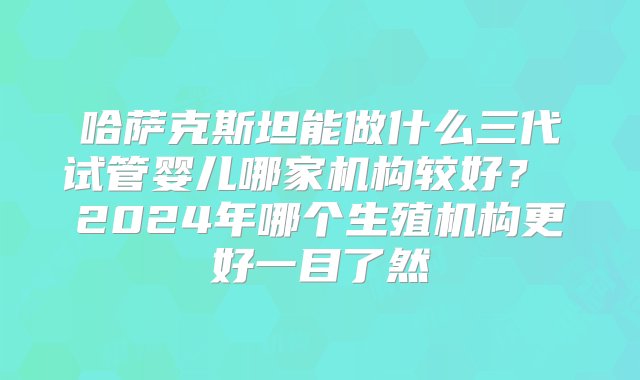 哈萨克斯坦能做什么三代试管婴儿哪家机构较好？ 2024年哪个生殖机构更好一目了然