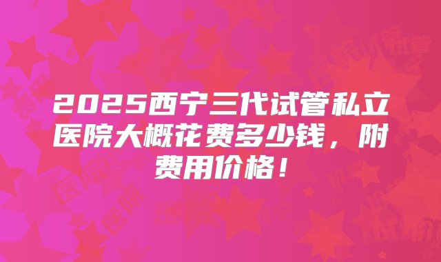 2025西宁三代试管私立医院大概花费多少钱，附费用价格！