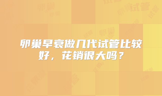 卵巢早衰做几代试管比较好，花销很大吗？