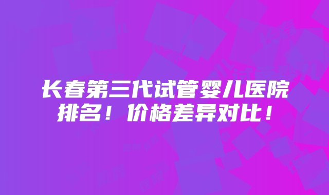 长春第三代试管婴儿医院排名！价格差异对比！