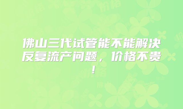 佛山三代试管能不能解决反复流产问题，价格不贵！