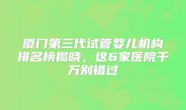 厦门第三代试管婴儿机构排名榜揭晓，这6家医院千万别错过