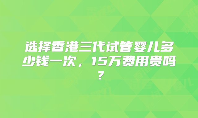 选择香港三代试管婴儿多少钱一次，15万费用贵吗？