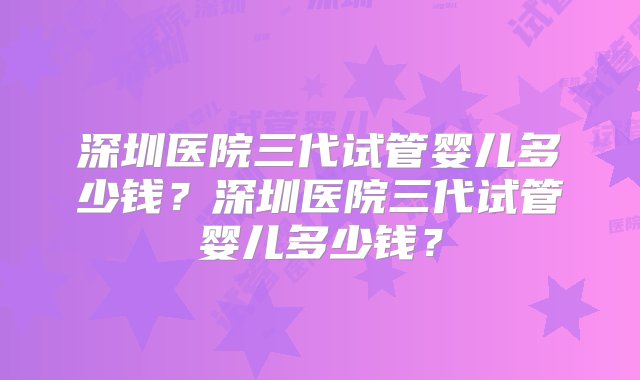 深圳医院三代试管婴儿多少钱？深圳医院三代试管婴儿多少钱？