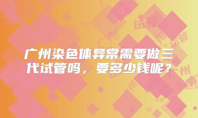 广州染色体异常需要做三代试管吗，要多少钱呢？