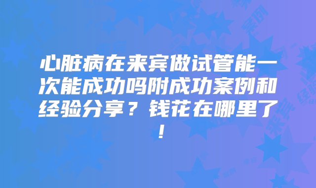 心脏病在来宾做试管能一次能成功吗附成功案例和经验分享？钱花在哪里了！