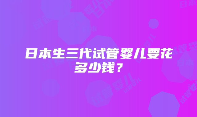 日本生三代试管婴儿要花多少钱？