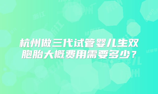 杭州做三代试管婴儿生双胞胎大概费用需要多少？