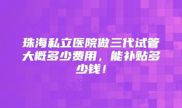 珠海私立医院做三代试管大概多少费用，能补贴多少钱！