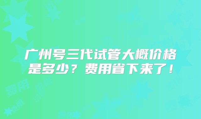 广州号三代试管大概价格是多少？费用省下来了！