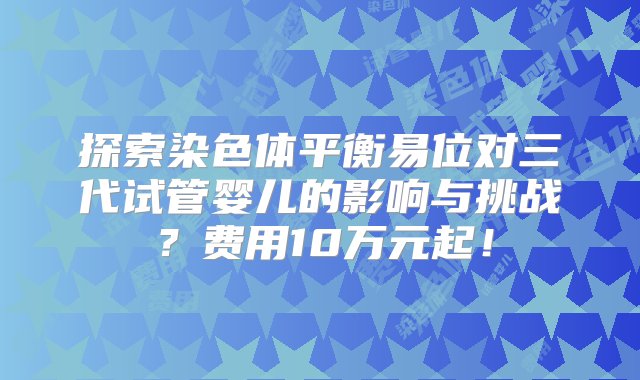 探索染色体平衡易位对三代试管婴儿的影响与挑战？费用10万元起！