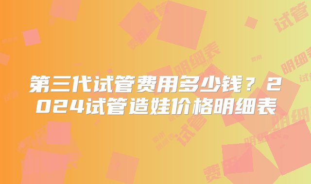 第三代试管费用多少钱？2024试管造娃价格明细表