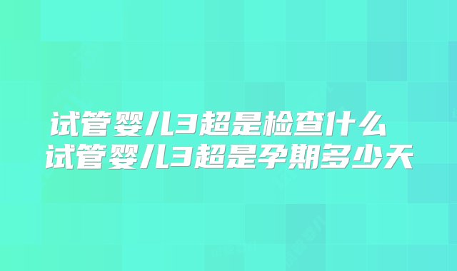 试管婴儿3超是检查什么 试管婴儿3超是孕期多少天