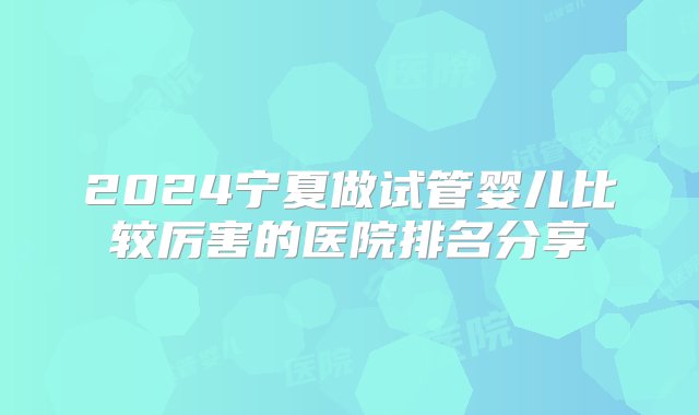 2024宁夏做试管婴儿比较厉害的医院排名分享