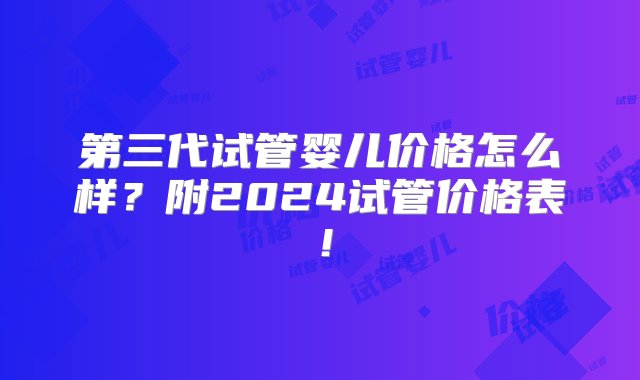 第三代试管婴儿价格怎么样？附2024试管价格表！