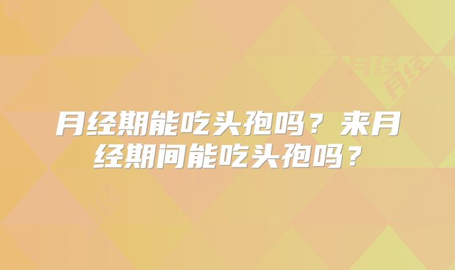 月经期能吃头孢吗？来月经期间能吃头孢吗？