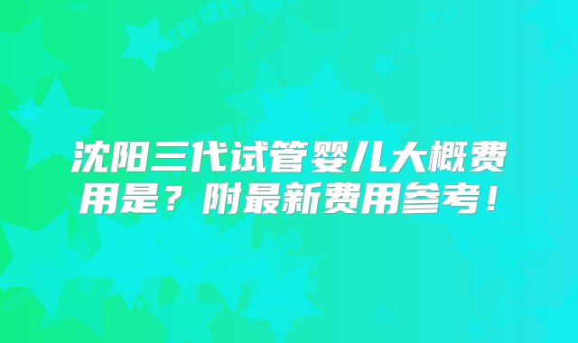 沈阳三代试管婴儿大概费用是？附最新费用参考！