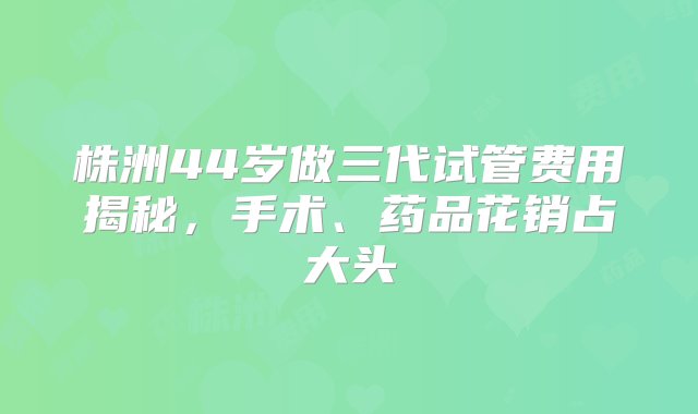 株洲44岁做三代试管费用揭秘，手术、药品花销占大头