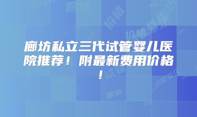 廊坊私立三代试管婴儿医院推荐！附最新费用价格！