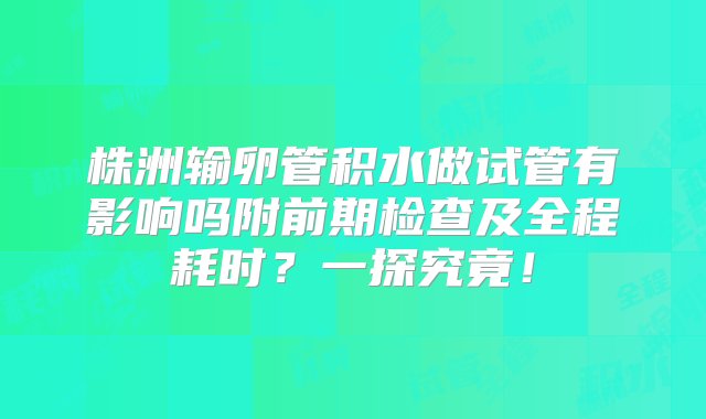 株洲输卵管积水做试管有影响吗附前期检查及全程耗时？一探究竟！